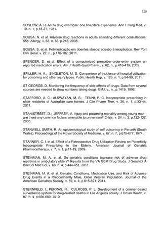 320

SOSLOW, A. R. Acute drug overdose: one hospital's experience. Ann Emerg Med, v.
10, n. 1, p.18-21, 1981.
SOUSA, N. et al. Adverse drug reactions in adults attending different consultations:
556. Allergy, v. 63, n. 88, p.216, 2008.
SOUSA, S. et al. Polimedicação em doentes idosos: adesão à terapêutica. Rev Port
Clin Geral, v. 27, n., p.176-182, 2011.
SPENCER, D. et al. Effect of a computerized prescriber-order-entry system on
reported medication errors. Am J Health-Syst Pharm., v. 62, n., p.416-419, 2005.
SPILLER, H. A.; SINGLETON, M. D. Comparison of incidence of hospital utilization
for poisoning and other injury types. Public Health Rep, v. 126, n. 1, p.94-99, 2011.
ST GEORGE, D. Monitoring the frequency of side effects of drugs: Data from several
sources are needed to show numbers taking drugs. BMJ, v., n., p.1419, 1996.
STAFFORD, A. C.; ALSWAYAN, M. S.; TENNI, P. C. Inappropriate prescribing in
older residents of Australian care homes. J Clin Pharm Ther, v. 36, n. 1, p.33-44,
2011.
STANISTREET, D.; JEFFREY, V. Injury and poisoning mortality among young men-are there any common factors amenable to prevention? Crisis, v. 24, n. 3, p.122-127,
2003.
STANWELL SMITH, R. An epidemiological study of self poisoning in Penarth (South
Wales). Proceedings of the Royal Society of Medicine, v. 67, n. 7, p.675-677, 1974.
STARNER, C. I. et al. Effect of a Retrospective Drug Utilization Review on Potentially
Inappropriate Prescribing in the Elderly. American Journal of Geriatric
Pharmacotherapy, v. 7, n. 1, p.11-19, 2009.
STEINMAN, M. A. et al. Do geriatric conditions increase risk of adverse drug
reactions in ambulatory elders? Results from the VA GEM Drug Study. J Gerontol A
Biol Sci Med Sci, v. 66, n. 4, p.444-451, 2011.
STEINMAN, M. A. et al. Geriatric Conditions, Medication Use, and Risk of Adverse
Drug Events in a Predominantly Male, Older Veteran Population. Journal of the
American Geriatrics Society, v. 59, n. 4, p.615-621, 2011.
STERNFELD, I.; PERRAS, N.; CULROSS, P. L. Development of a coroner-based
surveillance system for drug-related deaths in Los Angeles county. J Urban Health, v.
87, n. 4, p.656-669, 2010.

 