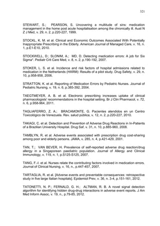 321

STEWART, S.;
PEARSON, S. Uncovering a multitude of sins: medication
management in the home post acute hospitalisation among the chronically ill. Aust N
Z J Med, v. 29, n. 2, p.220-227, 1999.
STOCKL, K. M. et al. Clinical and Economic Outcomes Associated With Potentially
Inappropriate Prescribing in the Elderly. American Journal of Managed Care, v. 16, n.
1, p.E1-E10, 2010.
STOCKWELL, D.; SLONIM, A.; MD, D. Detecting medication errors: A job for Six
Sigma*. Pediatr Crit Care Med, v. 8, n. 2, p.190-192, 2007.
STOKER, L. S. et al. Incidence and risk factors of hospital admissions related to
medication in the Netherlands (HARM): Results of a pilot study. Drug Safety, v. 29, n.
10, p.958-958, 2006.
STRATTON, K. et al. Reporting of Medication Errors by Pediatric Nurses. Journal of
Pediatric Nursing, v. 19, n. 6, p.385-392, 2004.
TAEGTMEYER, A. B. et al. Electronic prescribing increases uptake of clinical
pharmacologists' recommendations in the hospital setting. Br J Clin Pharmacol, v. 72,
n. 6, p.958-964, 2011.
TAGLIAFERRO, Z. A.; BRACAMONTE, G. Pacientes atendidos en un Centro
Toxicológico de Venezuela. Rev. salud pública, v. 12, n. 2, p.220-227, 2010.
TAKAGI, C. et al. Detection and Prevention of Adverse Drug Reactions in In-Patients
of a Brazilian University Hospital. Drug Saf, v. 31, n. 10, p.885-960, 2008.
TAMBLYN, R. et al. Adverse events associated with prescription drug cost-sharing
among poor and elderly persons. JAMA, v. 285, n. 4, p.421-429, 2001.
TAN, T.; VAN BEVER, H. Prevalence of self-reported adverse drug reaction/drug
allergy in a Singaporean paediatric population. Journal of Allergy and Clinical
Immunology, v. 119, n. 1, p.S125-S125, 2007.
TANG, F.-I. et al. Nurses relate the contributing factors involved in medication errors.
Journal of Clinical Nursing, v. 16, n., p.447-457, 2007.
TARTAGLIA, R. et al. [Adverse events and preventable consequences: retrospective
study in five large Italian hospitals]. Epidemiol Prev, v. 36, n. 3-4, p.151-161, 2012.
TATONETTI, N. P.; FERNALD, G. H.; ALTMAN, R. B. A novel signal detection
algorithm for identifying hidden drug-drug interactions in adverse event reports. J Am
Med Inform Assoc, v. 19, n., p.79-85, 2012.

 