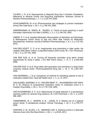 323

TULNER, L. R. et al. Discrepancies in Reported Drug Use in Geriatric Outpatients:
Relevance to Adverse Events and Drug-Drug Interactions. American Journal of
Geriatric Pharmacotherapy, v. 7, n. 2, p.93-104, 2009.
UCHA-SAMARTIN, M. et al. [Pharmaceutical care strategies to prevent medication
errors]. Rev Calid Asist, v. 24, n. 4, p.149-154, 2009.
UNNIKRISHNAN, B.; SINGH, B.; RAJEEV, A. Trends of acute poisoning in south
Karnataka. Kathmandu Univ Med J (KUMJ), v. 3, n. 2, p.149-154, 2005.
UNROE, K. T. et al. Inpatient Medication Reconciliation at Admission and Discharge:
A Retrospective Cohort Study of Age and Other Risk Factors for Medication
Discrepancies. American Journal of Geriatric Pharmacotherapy, v. 8, n. 2, p.115-126,
2010.
VAN DER HOOFT, C. S. et al. Inappropriate drug prescribing in older adults: the
updated 2002 Beers criteria--a population-based cohort study. Br J Clin Pharmacol,
v. 60, n. 2, p.137-144, 2005.
VAN DER SIJS, H. et al. Turning off frequently overridden drug alerts: limited
opportunities for doing it safely. J Am Med Inform Assoc, v. 15, n. 4, p.439-448,
2008.
VAN DER SIJS, H. et al. Drug safety alert generation and overriding in a large Dutch
university medical centre. Pharmacoepidemiol Drug Saf, v. 18, n. 10, p.941-947,
2009.
VAN DOORMAAL, J. et al. Comparison of methods for identifying patients at risk of
medication-related harm. Qual Saf Health Care, v., n., p.1-5, 2010.
VAN GIJSSEL-WIERSMA, D. G.; VAN DEN BEMT, P.; WALENBERGH-VAN VEEN,
M. C. M. Influence of computerised medication charts on medication errors in a
hospital. Drug Safety, v. 28, n. 12, p.1119-1129, 2005.
VAN PUIJENBROEK, E. P. et al. Determinants of signal selection in a spontaneous
reporting system for adverse drug reactions. Br J Clin Pharmacol, v. 52, n. 5, p.579586, 2001.
VANDENBERG, M. J.; JENSON, S. B.; JUDGE, B. S. Repeat use of a regional
poison center: A retrospective analysis. Clinical Toxicology, v. 44, n. 5, p.776-777,
2006.
VENTURA, C. M.; ALVES, J. G.; MENESES JDO, A. [Adverse events in a Neonatal
Intensive Care Unit]. Rev Bras Enferm, v. 65, n. 1, p.49-55, 2012.

 