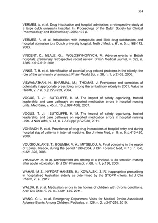324

VERMES, A. et al. Drug intoxication and hospital admission: a retrospective study at
a large dutch university hospital. In: Proceedings of the Dutch Society for Clinical
Pharmacology and Biopharmacy, 2003. 473 p.
VERMES, A. et al. Intoxication with therapeutic and illicit drug substances and
hospital admission to a Dutch university hospital. Neth J Med, v. 61, n. 5, p.168-172,
2003.
VINCENT, C.; NEALE, G.; WOLOSHYNOWYCH, M. Adverse events in British
hospitals: preliminary retrospective record review. British Medical Journal, v. 322, n.
7285, p.517-519, 2001.
VINKS, T. H. et al. Identification of potential drug-related problems in the elderly: the
role of the community pharmacist. Pharm World Sci, v. 28, n. 1, p.33-38, 2006.
VISWANATHAN, H.; BHARMAL, M.; THOMAS, J. Prevalence and correlates of
potentially inappropriate prescribing among the ambulatory elderly in 2001. Value in
Health, v. 7, n. 3, p.229-229, 2004.
VOGUS, T. J.; SUTCLIFFE, K. M. The impact of safety organizing, trusted
leadership, and care pathways on reported medication errors in hospital nursing
units. Med Care, v. 45, n. 10, p.997-1002, 2007.
VOGUS, T. J.; SUTCLIFFE, K. M. The impact of safety organizing, trusted
leadership, and care pathways on reported medication errors in hospital nursing
units. J Nurs Adm, v. 41, n. 7-8 Suppl, p.S25-30, 2011.
VONBACH, P. et al. Prevalence of drug-drug interactions at hospital entry and during
hospital stay of patients in internal medicine. Eur J Intern Med, v. 19, n. 6, p.413-420,
2008.
VOUGIOUKLAKIS, T.; BOUMBA, V. A.; MITSELOU, A. Fatal poisoning in the region
of Epirus, Greece, during the period 1998-2004. J Clin Forensic Med, v. 13, n. 6-8,
p.321-325, 2006.
VROEGOP, M. et al. Development and testing of a protocol to aid decision making
after acute intoxication. Br J Clin Pharmacol, v. 68, n. 1, p.136, 2009.
WAHAB, M. S.; NYFORT-HANSEN, K.; KOWALSKI, S. R. Inappropriate prescribing
in hospitalised Australian elderly as determined by the STOPP criteria. Int J Clin
Pharm, v., n., 2012.
WALSH, K. et al. Medication errors in the homes of children with chronic conditions.
Arch Dis Child, v. 96, n., p.581-586, 2011.
WANG, C. L. et al. Emergency Department Visits for Medical Device-Associated
Adverse Events Among Children. Pediatrics, v. 126, n. 2, p.247-259, 2010.

 