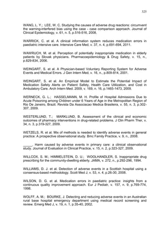 325

WANG, L. Y.; LEE, W. C. Studying the causes of adverse drug reactions: circumvent
the warning-interfered bias using the case - case comparison approach. Journal of
Clinical Epidemiology, v. 61, n. 5, p.516-516, 2008.
WARRICK, C. et al. A clinical information system reduces medication errors in
paediatric intensive care. Intensive Care Med, v. 37, n. 4, p.691-694, 2011.
WAWRUCH, M. et al. Perception of potentially inappropriate medication in elderly
patients by Slovak physicians. Pharmacoepidemiology & Drug Safety, v. 15, n.,
p.829-834, 2006.
WEINGART, S. et al. A Physician-based Voluntary Reporting System for Adverse
Events and Medical Errors. J Gen Intern Med, v. 16, n., p.809-814, 2001.
WEINGART, S. et al. An Empirical Model to Estimate the Potential Impact of
Medication Safety Alerts on Patient Safety, Health Care Utilization, and Cost in
Ambulatory Care. Arch Intern Med. 2009, v. 169, n. 16, p.1465-1473, 2009.
WERNECK, G. L.; HASSELMANN, M. H. Profile of Hospital Admissions Due to
Acute Poisoning among Children under 6 Years of Age in the Metropolitan Region of
Rio De Janeiro, Brazil. Revista Da Associacao Medica Brasileira, v. 55, n. 3, p.302307, 2009.
WESTERLUND, T.; MARKLUND, B. Assessment of the clinical and economic
outcomes of pharmacy interventions in drug-related problems. J Clin Pharm Ther, v.
34, n. 3, p.319-327, 2009.
WETZELS, R. et al. Mix of methods is needed to identify adverse events in general
practice: A prospective observational study. Bmc Family Practice, v. 9, n., 2008.
_____. Harm caused by adverse events in primary care: a clinical observational
study. Journal of Evaluation in Clinical Practice, v. 15, n. 2, p.323-327, 2009.
WILLCOX, S. M.; HIMMELSTEIN, D. U.; WOOLHANDLER, S. Inappropriate drug
prescribing for the community-dwelling elderly. JAMA, v. 272, n., p.292-296, 1994.
WILLIAMS, D. J. et al. Detection of adverse events in a Scottish hospital using a
consensus-based methodology. Scott Med J, v. 53, n. 4, p.26-30, 2008.
WILSON, D. G. et al. Medication errors in paediatric practice: insights from a
continuous quality improvement approach. Eur J Pediatr, v. 157, n. 9, p.769-774,
1998.
WOLFF, A. M.; BOURKE, J. Detecting and reducing adverse events in an Australian
rural base hospital emergency department using medical record screening and
review. Emerg Med J, v. 19, n. 1, p.35-40, 2002.

 