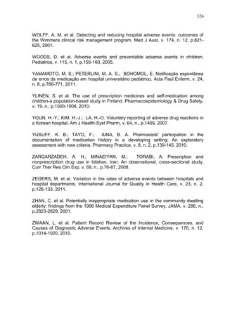 326

WOLFF, A. M. et al. Detecting and reducing hospital adverse events: outcomes of
the Wimmera clinical risk management program. Med J Aust, v. 174, n. 12, p.621625, 2001.
WOODS, D. et al. Adverse events and preventable adverse events in children.
Pediatrics, v. 115, n. 1, p.155-160, 2005.
YAMAMOTO, M. S.; PETERLINI, M. A. S.; BOHOMOL, E. Notificação espontânea
de erros de medicação em hospital universitário pediátrico. Acta Paul Enferm, v. 24,
n. 6, p.766-771, 2011.
YLINEN, S. et al. The use of prescription medicines and self-medication among
children-a population-based study in Finland. Pharmacoepidemiology & Drug Safety,
v. 19, n., p.1000-1008, 2010.
YOUN, H.-Y.; KIM, H.-J.; LA, H.-O. Voluntary reporting of adverse drug reactions in
a Korean hospital. Am J Health-Syst Pharm, v. 64, n., p.1469, 2007.
YUSUFF, K. B.; TAYO, F.;
AINA, B. A. Pharmacists' participation in the
documentation of medication history in a developing setting: An exploratory
assessment with new criteria. Pharmacy Practice, v. 8, n. 2, p.139-145, 2010.
ZARGARZADEH, A. H.; MINAEIYAN, M.;
TORABI, A. Prescription and
nonprescription drug use in Isfahan, Iran: An observational, cross-sectional study.
Curr Ther Res Clin Exp, v. 69, n., p.76-87, 2008.
ZEGERS, M. et al. Variation in the rates of adverse events between hospitals and
hospital departments. International Journal for Quality in Health Care, v. 23, n. 2,
p.126-133, 2011.
ZHAN, C. et al. Potentially inappropriate medication use in the community dwelling
elderly: findings from the 1996 Medical Expenditure Panel Survey. JAMA, v. 286, n.,
p.2823-2829, 2001.
ZWAAN, L. et al. Patient Record Review of the Incidence, Consequences, and
Causes of Diagnostic Adverse Events. Archives of Internal Medicine, v. 170, n. 12,
p.1014-1020, 2010.

 