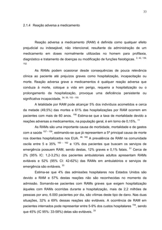 33

2.1.4 Reação adversa a medicamento

Reação adversa a medicamento (RAM) é definida como qualquer efeito
prejudicial ou indesejável, não intencional, resultante da administração de um
medicamento em doses normalmente utilizadas no homem para profilaxia,
2, 42, 139,

diagnóstico e tratamento de doenças ou modificação de funções fisiológicas.
152

As RAMs podem ocasionar desde consequências de pouca relevância
clínica ao paciente até prejuízos graves como hospitalização, incapacitação ou
morte. Reação adversa grave a medicamentos é qualquer reação adversa que
conduza à morte, coloque a vida em perigo, requeira a hospitalização ou o
prolongamento da hospitalização, provoque uma deficiência persistente ou
significativa incapacidade. 54, 55, 153 - 155
A letalidade por RAM pode alcançar 5% dos indivíduos acometidos e cerca
da metade (49,5%) das mortes e 61% das hospitalizações por RAM ocorrem em
pacientes com mais de 60 anos.

156

Estima-se que a taxa de mortalidade devido a

reações adversas a medicamentos, na população geral, é em torno de 0,15%.

11

As RAMs são uma importante causa de morbidade, mortalidade e de gastos
com a saúde

157 - 159

, estimando-se que já representem a 5ª principal causa de morte

nos doentes hospitalizados nos EUA.
oscila entre 5 e 35%

160 - 162

46, 160

A prevalência de RAM na comunidade

e 13% dos pacientes que buscam os serviços de

emergência possuem RAM, sendo destas, 12% graves e 0,1% fatais.

51

Cerca de

2% (95% IC: 1,2-3,2%) dos pacientes ambulatoriais adultos apresentam RAMs
evitáveis e 52% (95% CI: 42-62%) das RAMs em ambulatórios e serviços de
emergência são evitáveis. 33
Estima-se que 4% das admissões hospitalares nos Estados Unidos são
devido a RAM e 57% destas reações não são reconhecidas no momento da
admissão. Somando-se pacientes com RAMs graves que exigem hospitalização
àqueles com RAMs ocorridas durante a hospitalização, mais de 2,2 milhões de
pessoas por ano, 6.000 pacientes por dia, são vítimas deste tipo de dano. Nas duas
situações, 32% a 69% dessas reações são evitáveis. A ocorrência de RAM em
pacientes internados pode representar entre 5-9% dos custos hospitalares
que 45% (IC 95%: 33-58%) delas são evitáveis. 33

154

, sendo

 