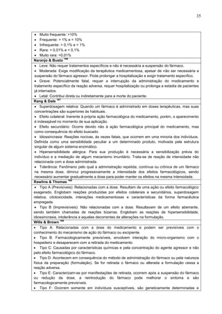 35

 Muito frequente: >10%
 Frequente: > 1% e < 10%
 Infrequente: > 0,1% e < 1%
 Rara: > 0,01% e < 0,1%
 Muito rara: <0,01%
166
Naranjo & Busto
 Leve: Não requer tratamentos específicos e não é necessária a suspensão do fármaco.
 Moderada: Exige modificação da terapêutica medicamentosa, apesar de não ser necessária a
suspensão do fármaco agressor. Pode prolongar a hospitalização e exigir tratamento específico.
 Grave: Potencialmente fatal, requer a interrupção da administração do medicamento e
tratamento específico da reação adversa, requer hospitalização ou prolonga a estadia de pacientes
já internados.
 Letal: Contribui direta ou indiretamente para a morte do paciente.
167
Rang & Dale
 Superdosagem relativa: Quando um fármaco é administrado em doses terapêuticas, mas suas
concentrações são superiores às habituais.
 Efeito colateral: Inerente à própria ação farmacológica do medicamento, porém, o aparecimento
é indesejável no momento de sua aplicação.
 Efeito secundário: Ocorre devido não à ação farmacológica principal do medicamento, mas
como consequência do efeito buscado.
 Idiossincrasia: Reações nocivas, às vezes fatais, que ocorrem em uma minoria dos indivíduos.
Definida como uma sensibilidade peculiar a um determinado produto, motivada pela estrutura
singular de algum sistema enzimático.
 Hipersensibilidade alérgica: Para sua produção é necessária a sensibilização prévia do
indivíduo e a mediação de algum mecanismo imunitário. Trata-se de reação de intensidade não
relacionada com a dose administrada.
 Tolerância: Fenômeno pelo qual a administração repetida, contínua ou crônica de um fármaco
na mesma dose, diminui progressivamente a intensidade dos efeitos farmacológicos, sendo
necessário aumentar gradualmente a dose para poder manter os efeitos na mesma intensidade.
168
Rawlins & Thomas
 Tipo A (Previsíveis): Relacionadas com a dose. Resultam de uma ação ou efeito farmacológico
exagerado. Englobam reações produzidas por efeitos colaterais e secundários, superdosagem
relativa, citotoxicidade, interações medicamentosas e características da forma farmacêutica
empregada.
 Tipo B (Imprevisíveis): Não relacionadas com a dose. Resultavam de um efeito aberrante,
sendo também chamadas de reações bizarras. Englobam as reações de hipersensibilidade,
idiossincrasia, intolerância e aquelas decorrentes de alterações na formulação.
169
Wills & Brown
 Tipo A: Relacionadas com a dose do medicamento e podem ser previsíveis com o
conhecimento do mecanismo de ação do fármaco ou excipiente.
 Tipo B: Farmacologicamente previsíveis, envolvem interação do micro-organismo com o
hospedeiro e desaparecem com a retirada do medicamento.
 Tipo C: Causadas por características químicas e pela concentração do agente agressor e não
pelo efeito farmacológico do fármaco.
 Tipo D: Acontecem em consequência do método de administração do fármaco ou pela natureza
física da preparação (formulação). Se for retirada o fármaco ou alterada a formulação cessa a
reação adversa.
 Tipo E: Caracterizam-se por manifestações de retirada, ocorrem após a suspensão do fármaco
ou redução da dose, a reintrodução do fármaco pode melhorar o sintoma e são
farmacologicamente previsíveis.
 Tipo F: Ocorrem somente em indivíduos susceptíveis, são geneticamente determinadas e

 