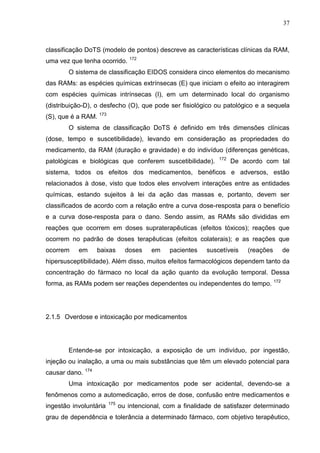 37

classificação DoTS (modelo de pontos) descreve as características clínicas da RAM,
uma vez que tenha ocorrido. 172
O sistema de classificação EIDOS considera cinco elementos do mecanismo
das RAMs: as espécies químicas extrínsecas (E) que iniciam o efeito ao interagirem
com espécies químicas intrínsecas (I), em um determinado local do organismo
(distribuição-D), o desfecho (O), que pode ser fisiológico ou patológico e a sequela
(S), que é a RAM. 173
O sistema de classificação DoTS é definido em três dimensões clínicas
(dose, tempo e suscetibilidade), levando em consideração as propriedades do
medicamento, da RAM (duração e gravidade) e do indivíduo (diferenças genéticas,
patológicas e biológicas que conferem suscetibilidade).

172

De acordo com tal

sistema, todos os efeitos dos medicamentos, benéficos e adversos, estão
relacionados à dose, visto que todos eles envolvem interações entre as entidades
químicas, estando sujeitos à lei da ação das massas e, portanto, devem ser
classificados de acordo com a relação entre a curva dose-resposta para o benefício
e a curva dose-resposta para o dano. Sendo assim, as RAMs são divididas em
reações que ocorrem em doses supraterapêuticas (efeitos tóxicos); reações que
ocorrem no padrão de doses terapêuticas (efeitos colaterais); e as reações que
ocorrem

em

baixas

doses

em

pacientes

suscetíveis

(reações

de

hipersusceptibilidade). Além disso, muitos efeitos farmacológicos dependem tanto da
concentração do fármaco no local da ação quanto da evolução temporal. Dessa
forma, as RAMs podem ser reações dependentes ou independentes do tempo. 172

2.1.5 Overdose e intoxicação por medicamentos

Entende-se por intoxicação, a exposição de um indivíduo, por ingestão,
injeção ou inalação, a uma ou mais substâncias que têm um elevado potencial para
causar dano. 174
Uma intoxicação por medicamentos pode ser acidental, devendo-se a
fenômenos como a automedicação, erros de dose, confusão entre medicamentos e
ingestão involuntária

175

ou intencional, com a finalidade de satisfazer determinado

grau de dependência e tolerância a determinado fármaco, com objetivo terapêutico,

 