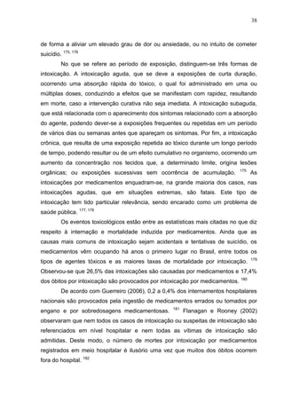 38

de forma a aliviar um elevado grau de dor ou ansiedade, ou no intuito de cometer
suicídio. 175, 176
No que se refere ao período de exposição, distinguem-se três formas de
intoxicação. A intoxicação aguda, que se deve a exposições de curta duração,
ocorrendo uma absorção rápida do tóxico, o qual foi administrado em uma ou
múltiplas doses, conduzindo a efeitos que se manifestam com rapidez, resultando
em morte, caso a intervenção curativa não seja imediata. A intoxicação subaguda,
que está relacionada com o aparecimento dos sintomas relacionado com a absorção
do agente, podendo dever-se a exposições frequentes ou repetidas em um período
de vários dias ou semanas antes que apareçam os sintomas. Por fim, a intoxicação
crônica, que resulta de uma exposição repetida ao tóxico durante um longo período
de tempo, podendo resultar ou de um efeito cumulativo no organismo, ocorrendo um
aumento da concentração nos tecidos que, a determinado limite, origina lesões
orgânicas; ou exposições sucessivas sem ocorrência de acumulação.

175

As

intoxicações por medicamentos enquadram-se, na grande maioria dos casos, nas
intoxicações agudas, que em situações extremas, são fatais. Este tipo de
intoxicação tem tido particular relevância, sendo encarado como um problema de
saúde pública. 177, 178
Os eventos toxicológicos estão entre as estatísticas mais citadas no que diz
respeito à internação e mortalidade induzida por medicamentos. Ainda que as
causas mais comuns de intoxicação sejam acidentais e tentativas de suicídio, os
medicamentos vêm ocupando há anos o primeiro lugar no Brasil, entre todos os
tipos de agentes tóxicos e as maiores taxas de mortalidade por intoxicação.

179

Observou-se que 26,5% das intoxicações são causadas por medicamentos e 17,4%
dos óbitos por intoxicação são provocados por intoxicação por medicamentos.

180

De acordo com Guerreiro (2006), 0,2 a 0,4% dos internamentos hospitalares
nacionais são provocados pela ingestão de medicamentos errados ou tomados por
engano e por sobredosagens medicamentosas.

181

Flanagan e Rooney (2002)

observaram que nem todos os casos de intoxicação ou suspeitas de intoxicação são
referenciados em nível hospitalar e nem todas as vítimas de intoxicação são
admitidas. Deste modo, o número de mortes por intoxicação por medicamentos
registrados em meio hospitalar é ilusório uma vez que muitos dos óbitos ocorrem
fora do hospital. 182

 