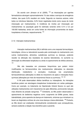 39

De acordo com Jönsson et al. (2009),

183

as intoxicações por agentes

farmacêuticos abrangem aproximadamente 1% das visitas a serviços de emergência
médica, das quais 0,4% resultam em morte. Segundo os mesmos autores, entre
todos os indivíduos falecidos, 0,2% foram registrados tendo como causa de morte
intoxicação por medicamentos. A incidência de mortes por intoxicação por
medicamentos na população geral foi estimada variando entre 0,14 e 5,3 por
100.000 habitantes, tendo em conta fontes de informação provenientes de dados
hospitalares e forenses, respectivamente.

183

2.1.6 Interação medicamentosa

Interação medicamentosa (IM) é definida como uma resposta farmacológica,
toxicológica, clínica ou laboratorial causada pela combinação do medicamento com
outros medicamentos, alimentos, substâncias químicas ou doenças, podendo
resultar na alteração dos resultados de exames laboratoriais, no aumento ou
diminuição da efetividade terapêutica ou ainda no aparecimento de efeitos adversos.
184

IMs

são

baseadas em

processos

bioquímicos

que

podem

incluir

modificações na farmacocinética dos medicamentos (alterações na absorção
distribuição,

metabolismo

e

excreção),

mudanças

nas

propriedades

farmacodinâmicas (alterações no efeito do mecanismo de ação) e interações físicoquímicas (alterações por meio de mecanismos físicos ou químicos). 185, 186
A IM pode desencadear efeitos benéficos ou indesejáveis. As interações
benéficas podem ser abordagens terapêuticas fundamentais em certas patologias.
Como por exemplo, no tratamento da Hipertensão Arterial Severa no qual são
utilizados medicamentos com mecanismos de ação diferentes, promovendo redução
mais eficiente da pressão sanguínea.

187

Entretanto, as IMs podem desencadear o

aparecimento de desfechos negativos como: surgimento de EAMs graves, baixa
tolerabilidade, piora aparente da doença em tratamento, sintomas que mimetizam ou
levam ao diagnóstico errôneo de uma nova doença e baixa efetividade.

188

Portanto,

as IMs devem ser analisadas individualmente considerando suas consequências,
sempre avaliando a relação risco-benefício para o paciente.

 