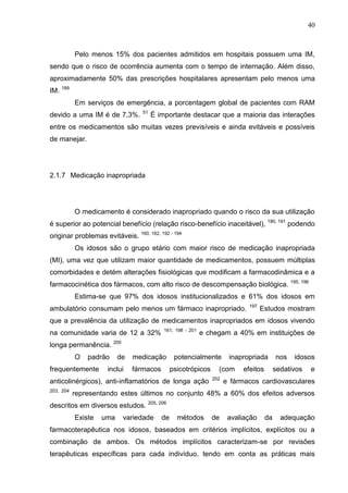 40

Pelo menos 15% dos pacientes admitidos em hospitais possuem uma IM,
sendo que o risco de ocorrência aumenta com o tempo de internação. Além disso,
aproximadamente 50% das prescrições hospitalares apresentam pelo menos uma
IM. 189
Em serviços de emergência, a porcentagem global de pacientes com RAM
devido a uma IM é de 7,3%.

51

É importante destacar que a maioria das interações

entre os medicamentos são muitas vezes previsíveis e ainda evitáveis e possíveis
de manejar.

2.1.7 Medicação inapropriada

O medicamento é considerado inapropriado quando o risco da sua utilização
é superior ao potencial benefício (relação risco-benefício inaceitável), 190, 191 podendo
originar problemas evitáveis. 160, 162, 192 - 194
Os idosos são o grupo etário com maior risco de medicação inapropriada
(MI), uma vez que utilizam maior quantidade de medicamentos, possuem múltiplas
comorbidades e detém alterações fisiológicas que modificam a farmacodinâmica e a
farmacocinética dos fármacos, com alto risco de descompensação biológica. 195, 196
Estima-se que 97% dos idosos institucionalizados e 61% dos idosos em
ambulatório consumam pelo menos um fármaco inapropriado.

197

Estudos mostram

que a prevalência da utilização de medicamentos inapropriados em idosos vivendo
na comunidade varia de 12 a 32%
longa permanência.
O

e chegam a 40% em instituições de

200

padrão

frequentemente

161, 198 - 201

de

inclui

medicação
fármacos

potencialmente
psicotrópicos

anticolinérgicos), anti-inflamatórios de longa ação
203, 204

inapropriada

(com
202

efeitos

nos

idosos

sedativos

e

e fármacos cardiovasculares

representando estes últimos no conjunto 48% a 60% dos efeitos adversos

descritos em diversos estudos. 205, 206
Existe

uma

variedade

de

métodos

de

avaliação

da

adequação

farmacoterapêutica nos idosos, baseados em critérios implícitos, explícitos ou a
combinação de ambos. Os métodos implícitos caracterizam-se por revisões
terapêuticas específicas para cada indivíduo, tendo em conta as práticas mais

 
