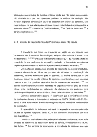 41

adequadas nas revisões de literatura médica, ainda que não sejam consensuais,
não estabelecendo por isso quaisquer padrões de critérios de avaliação. Os
métodos explícitos caracterizam-se por se basearem em critérios de consenso, são
mais limitados na sua adaptação à clínica e podem incluir listas de medicamentos a
evitar nos idosos

207

como são os Critérios de Beers,

191

os Critérios de McLeod 208 e

os Critérios Franceses. 209

2.1.8 Omissão de tratamento indicado / Problema de saúde não tratado

É importante que todos os problemas de saúde de um paciente que
necessitam de tratamento farmacológico estejam devidamente tratados com
medicamentos.

15, 17, 210

Omissão de tratamento indicado (OT) diz respeito à falta de

prescrição de um medicamento necessário, omissão na transcrição, omissão na
dispensação ou omissão na administração de um medicamento necessário.

211

Um dos fatores associados à omissão do tratamento é a inércia terapêutica,
problema decorrente de falhas no processo de iniciação ou continuação do
tratamento, quando necessário para o paciente. A inércia terapêutica é um
fenômeno comum na gestão médica de pacientes assintomáticos com doenças
crônicas e um dos principais determinantes do insucesso no tratamento.

212

Um

estudo observacional multicêntrico realizado na Espanha avaliou o grau de inércia
clínica entre cardiologistas no tratamento da dislipidemia em pacientes com
cardiomiopatia isquêmica, sendo a inércia clínica detectada em 43% das visitas. 213
Cornish e colaboradores (2001)

214

observaram que a prevalência de erros

de medicação durante a internação é estimada em 53,6% (IC95% 45,7-61,6%),
sendo a falha mais comum a omissão no registro de pelo menos um medicamento
de uso regular.
A necessidade de tratamento adicional corresponde a uma das principais
causas de ingresso hospitalar, sendo 40,7% das admissões ocasionados por esse
tipo de problema. 215
Um estudo realizado em crianças hospitalizadas demonstrou que os erros de
omissão de tratamento se destacaram dentre os demais, correspondendo a 75,7%
das falhas.

144

Em serviços de emergência, a prevalência de pacientes que não

 