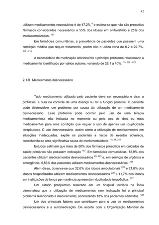 42

utilizam medicamentos necessários é de 47,2% 9 e estima-se que não são prescritos
fármacos considerados necessários a 55% dos idosos em ambulatório e 25% dos
institucionalizados. 157
Em farmácias comunitárias, a prevalência de pacientes que possuem uma
condição médica que requer tratamento, porém não o utiliza varia de 6,2 a 22,7%.
216 - 218

A necessidade de medicação adicional foi o principal problema relacionado a
medicamento identificado por vários autores, variando de 28,1 a 40%. 15, 219 - 222

2.1.9 Medicamento desnecessário

Todo medicamento utilizado pelo paciente deve ser necessário e visar a
profilaxia, a cura ou controle de uma doença ou ter a função paliativa. O paciente
pode desenvolver um problema por causa da utilização de um medicamento
desnecessário.

Esse

problema

pode

ocorrer

pelo

uso

de

uma

terapia

medicamentosa não indicada no momento ou pelo uso de dois ou mais
medicamentos para uma condição que requer o uso de apenas um (duplicidade
terapêutica). O uso desnecessário, assim como a utilização de medicamentos em
situações inadequadas, expõe os pacientes a riscos de eventos adversos,
constituindo-se uma significativa causa de morbimortalidade.

15, 17, 210

Estudos estimam que mais de 50% dos fármacos prescritos em cuidados de
saúde primários não possuem indicação

157

. Em farmácias comunitárias, 12,9% dos

pacientes utilizam medicamentos desnecessários

65, 223

e, em serviços de urgência e

emergência, 5,53% dos pacientes utilizam medicamentos desnecessários.
Além disso, observa-se que 32,6% dos idosos ambulatoriais
idosos hospitalizados utilizam medicamentos desnecessários

226

225

224

e 21,8% dos

e 11,7% dos idosos

em instituições de longa permanência apresentam duplicidade terapêutica.

227

Um estudo prospectivo realizado em um hospital terciário na Índia
demonstrou que a utilização de medicamentos sem indicação foi o principal
problema relacionado a medicamento, acometendo 18% dos pacientes admitidos.

128

Um dos principais fatores que contribuem para o uso de medicamentos
desnecessários é a automedicação. De acordo com a Organização Mundial de

 