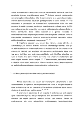 43

Saúde, automedicação é a escolha e o uso de medicamentos isentos de prescrição
para tratar sintomas ou problemas de saúde.

228

O ato de consumir medicamentos

sem orientação médica aliado a falta de conhecimento e ao uso indiscriminado e
indevido de medicamentos, resulta em grande problema de saúde pública.

229 - 232

O

crescimento e propagação da automedicação apresentam-se como um sério
problema de saúde no mundo, sendo que, especificamente no Brasil, cerca de 35%
dos medicamentos são consumidos por meio da prática da automedicação. Entre os
fatores

contribuintes

desta

prática

destacam-se

a

grande

variedade

de

medicamentos isentos de prescrição vendidos sem restrição em farmácias, a falta ou
má qualidade da assistência de saúde, a dificuldade em obter consulta no sistema
público de saúde e a propaganda irresponsável.

233, 234

É importante destacar que, apesar dos inúmeros riscos advindos da
automedicação, se realizada de forma racional a automedicação contribui para que
as pessoas tenham um maior compromisso na administração de sua própria saúde,
assim como contribuir para a redução nos gastos com os sistemas de saúde, uma
vez que o indivíduo, com certa responsabilidade, pode identificar situações nas
quais o mesmo teria conhecimento suficiente para utilizar um medicamento por
conta própria, de forma eficaz e segura.

235 - 237

Nesse contexto, destaca-se também

o papel do farmacêutico, visto que as informações fornecidas por esse profissional
ao paciente são essenciais para o uso racional de medicamentos.

2.1.10 Redução abrupta de dose e interrupção de tratamento

Muitos tratamentos não devem ser interrompidos abruptamente e sem
aconselhamento e supervisão de um profissional de saúde. A redução abrupta de
dose ou interrupção de um tratamento pode ocasionar problemas sérios como a
síndrome de abstinência e o efeito rebote. 34, 238 - 244
A síndrome de abstinência é um conjunto de sintomas que pode ocorrer
após a descontinuação ou redução abrupta de dose de determinadas substâncias
utilizadas por longos períodos, podendo ocorrer com diversas classes de
medicamentos, tais como antipsicóticos, antidepressivos, benzodiazepínicos,

 