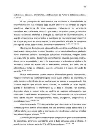 44

barbitúricos, opiáceos, anfetaminas, estabilizadores de humor e betabloqueadores.
32, 245 - 248

O uso prolongado de medicamentos que modificam a disponibilidade de
neurotransmissores nas sinapses pode causar alterações na atividade de alguns
receptores, ativando-os de forma exagerada, inativando-os ou tornando-os
insensíveis temporariamente, de modo que o corpo se ajusta à presença constante
dessas substâncias, alterando a produção ou liberação de neurotransmissores, e
quando o tratamento é interrompido e a quantidade do neurotransmissor disponível
na sinapse regressa ao estado normal, existe quantidade alterada de receptores
para ligar-se a eles, ocasionando a síndrome de abstinência.

34, 239, 241, 245, 249

Os sintomas de abstinência são geralmente contrários aos efeitos diretos do
medicamento no organismo e variam de acordo com a substância utilizada, podendo
incluir: ansiedade, tremores, alucinações, convulsões, irritabilidade, vertigem, dores
no corpo, falta de apetite, desconforto gastrointestinal, náuseas, sudorese, insônia,
dentre outros. A gravidade, o tempo de aparecimento e a duração da síndrome de
abstinência variam de acordo com o medicamento utilizado, sua dose, via de
administração, tempo de utilização, taxa de eliminação e o estado de saúde do
paciente. 34, 239, 241 - 251
Muitos medicamentos podem provocar efeito rebote quando interrompidos,
independentemente da sua tendência para causar outros sintomas de abstinência. O
efeito rebote é a tendência de um medicamento de causar o reaparecimento dos
sintomas originais que estavam sendo tratados, na ausência da causa original,
quando o medicamento é interrompido ou a dose é reduzida. Por exemplo,
depressão rebote é comum entre os usuários de qualquer antidepressivo que
interromper o medicamento abruptamente. Outros medicamentos que podem causar
efeito rebote incluem: descongestionantes nasais, analgésicos, antipsicóticos e
benzodiazepínicos. 239, 245 - 252
Aproximadamente 70% dos pacientes que interrompem o tratamento com
benzodiazepínicos sofrem efeito rebote. Um dos sintomas típicos deste efeito é a
insônia rebote, que ocorre após a interrupção de substâncias sedativas tomadas
para aliviar a insônia primária. 252 - 254
A interrupção abrupta de medicamentos antipsicóticos pode induzir sintomas
de abstinência, geralmente começando uma a duas semanas após a retirada. A
ocorrência dos sintomas varia de 17% a 75% dos pacientes. 251, 255 - 263

 