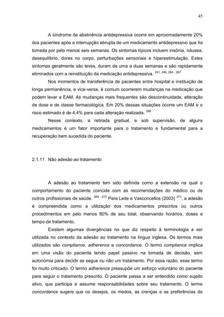 45

A síndrome de abstinência antidepressiva ocorre em aproximadamente 20%
dos pacientes após a interrupção abrupta de um medicamento antidepressivo que foi
tomada por pelo menos seis semanas. Os sintomas típicos incluem insônia, náusea,
desequilíbrio, dores no corpo, perturbações sensoriais e hiperestimulação. Estes
sintomas geralmente são leves, duram de uma a duas semanas e são rapidamente
eliminados com a reinstituição da medicação antidepressiva.

241, 246, 264 - 267

Nos momentos de transferência de pacientes entre hospital e instituição de
longa permanência, e vice-versa, é comum ocorrerem mudanças na medicação que
podem levar a EAM. As mudanças mais frequentes são descontinuidade, alteração
de dose e de classe farmacológica. Em 20% dessas situações ocorre um EAM e o
risco estimado é de 4,4% para cada alteração realizada.

268

Nesse contexto, a retirada gradual, e sob supervisão, de alguns
medicamentos é um fator importante para o tratamento e fundamental para a
recuperação bem sucedida do paciente.

2.1.11 Não adesão ao tratamento

A adesão ao tratamento tem sido definida como a extensão na qual o
comportamento do paciente coincide com as recomendações do médico ou de
outros profissionais de saúde.

269 - 272

Para Leite e Vasconcellos (2003)

273

, a adesão

é compreendida como a utilização dos medicamentos prescritos ou outros
procedimentos em pelo menos 80% de seu total, observando horários, doses e
tempo de tratamento.
Existem algumas divergências no que diz respeito à terminologia a ser
utilizada no contexto da adesão ao tratamento na língua inglesa. Os termos mais
utilizados são compliance, adherence e concordance. O termo compliance implica
em uma visão do paciente tendo papel passivo na tomada de decisão, sem
autonomia para decidir se segue ou não um tratamento. Por essa razão, esse termo
foi muito criticado. O termo adherence pressupõe um esforço voluntário do paciente
para seguir o tratamento prescrito. O paciente passa a ser entendido como sujeito
ativo, que participa e assume responsabilidades sobre seu tratamento. O termo
concordance sugere que os desejos, os medos, as crenças e as preferências do

 