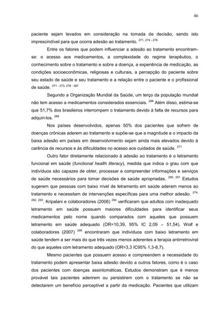 46

paciente sejam levados em consideração na tomada de decisão, sendo isto
imprescindível para que ocorra adesão ao tratamento.

271, 274 - 278

Entre os fatores que podem influenciar a adesão ao tratamento encontramse: o acesso aos medicamentos, a complexidade do regime terapêutico, o
conhecimento sobre o tratamento e sobre a doença, a experiência de medicação, as
condições socioeconômicas, religiosas e culturais, a percepção do paciente sobre
seu estado de saúde e seu tratamento e a relação entre o paciente e o profissional
de saúde. 271 - 273, 278 - 287
Segundo a Organização Mundial da Saúde, um terço da população mundial
não tem acesso a medicamentos considerados essenciais.

288

Além disso, estima-se

que 51,7% dos brasileiros interrompem o tratamento devido à falta de recursos para
adquiri-los. 289
Nos países desenvolvidos, apenas 50% dos pacientes que sofrem de
doenças crônicas aderem ao tratamento e supõe-se que a magnitude e o impacto da
baixa adesão em países em desenvolvimento sejam ainda mais elevados devido à
carência de recursos e às dificuldades no acesso aos cuidados de saúde.

271

Outro fator diretamente relacionado à adesão ao tratamento é o letramento
funcional em saúde (functional health literacy), medida que indica o grau com que
indivíduos são capazes de obter, processar e compreender informações e serviços
de saúde necessários para tomar decisões de saúde apropriadas.

290, 291

Estudos

sugerem que pessoas com baixo nível de letramento em saúde aderem menos ao
tratamento e necessitam de intervenções específicas para uma melhor adesão.
292, 293

. Kripalani e colaboradores (2006)

294

274,

verificaram que adultos com inadequado

letramento em saúde possuem maiores dificuldades para identificar seus
medicamentos pelo nome quando comparados com aqueles que possuem
letramento em saúde adequado (OR=10,39, 95% IC 2,09 – 51,54). Wolf e
colaboradores (2007)

295

encontraram que indivíduos com baixo letramento em

saúde tendem a ser mais do que três vezes menos aderentes a terapia antirretroviral
do que aqueles com letramento adequado (OR=3,3 IC95% 1,3-8,7).
Mesmo pacientes que possuem acesso e compreendem a necessidade do
tratamento podem apresentar baixa adesão devido a outros fatores, como é o caso
dos pacientes com doenças assintomáticas. Estudos demonstram que é menos
provável tais pacientes aderirem ou persistirem com o tratamento se não se
detectarem um benefício perceptível a partir da medicação. Pacientes que utilizam

 
