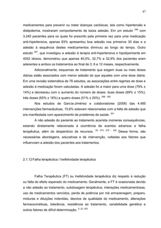 47

medicamentos para prevenir ou tratar doenças cardíacas, tais como hipertensão e
dislipidemia, mostraram comportamento de baixa adesão. Em um estudo

296

com

3.240 pacientes para os quais foi prescrito pela primeira vez para uma medicação
anti-hipertensiva, apenas 83% apresentou boa adesão nos primeiros 30 dias e a
adesão à sequência destes medicamentos diminuiu ao longo do tempo. Outro
estudo

297

, que investigou a adesão à terapia anti-hipertensiva e hipolipemiante em

4052 idosos, demonstrou que apenas 40,5%, 32,7% e 32,9% dos pacientes eram
aderentes a ambos os tratamentos ao final de 3, 6 e 12 meses, respectivamente.
Adicionalmente, esquemas de tratamento que exigem duas ou mais doses
diárias estão associados com menor adesão do que aqueles com uma dose diária.
Em uma revisão sistemática de 76 estudos, as associações entre regimes de dose e
adesão à medicação foram calculadas. A adesão foi a maior para uma dose (79% ±
14%) e decresceu com o aumento do número de doses: duas doses (69% ± 15%),
três doses (65% ± 16%) e quatro doses (51% ± 20%). 298 - 300
Nos estudos de García-Jiménez e colaboradores (2008) das 4.485
intervenções farmacêuticas, 15,6% estavam relacionadas com a falta de adesão que
era manifestada com aparecimento de problemas de saúde.

301

A não adesão do paciente ao tratamento acarreta inúmeras consequências,
estando diretamente relacionada à ocorrência de eventos adversos e falha
terapêutica, além do desperdício de recursos.

30, 274, 279 - 302

Dessa forma, são

necessárias abordagens, educativas e de intervenção, voltadas aos fatores que
influenciam a adesão dos pacientes aos tratamentos.

2.1.12 Falha terapêutica / Inefetividade terapêutica

Falha Terapêutica (FT) ou Inefetividade terapêutica diz respeito à redução
ou falta do efeito esperado do medicamento. Geralmente, a FT é ocasionada devido
a não adesão ao tratamento, subdosagem terapêutica, interações medicamentosas,
uso de medicamentos vencidos, perda de potência por má armazenagem, preparo,
misturas e diluições indevidas, desvios de qualidade do medicamento, alterações
farmacocinéticas, tolerância, resistência ao tratamento, variabilidade genética e
outros fatores de difícil determinação. 5, 22, 303

 