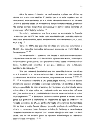 48

Além de estarem indicados, os medicamentos precisam ser efetivos no
alcance das metas estabelecidas. É preciso que o paciente responda bem ao
medicamento e que este esteja em sua dose e frequência adequadas ao paciente.
Quando o paciente recebe um medicamento apropriadamente indicado, porém que
não alcança as metas terapêuticas estipuladas, pode ser que esteja ocorrendo um
problema de inefetividade terapêutica. 210
Um estudo realizado em um departamento de emergência da Espanha
demonstrou que 33,17% das visitas foram ocasionadas por resultados negativos
associados a medicamentos, sendo a inefetividade o mais frequente (19,8%, IC95%:
17,9–21,6). 119
Cerca de 32,9% dos pacientes atendidos em farmácias comunitárias e
40,68% dos pacientes internados apresentam problemas de inefetividade da
farmacoterapia. 304, 305
Um estudo avaliando problemas relacionados a medicamentos em crianças
hospitalizadas detectou que 77% das crianças apresentaram PRMs, sendo que a
maior incidência (45,9%) deveu-se a problemas devido a doses subterapêuticas de
alguns medicamentos prescritos, o que pode ocasionar uma inefetividade
quantitativa da medicação. 306
Uma das causas de inefetividade que tem assumido destaque nos últimos
anos é a resistência ao tratamento farmacológico. Os exemplos mais importantes
ocorrem com os tratamentos antibacterianos, antiparasitários e antivirais.
310 - 313

5, 307, 308, 309,

A resistência bacteriana é uma preocupação mundial, sendo um assunto

amplamente estudado em todos os gêneros bacterianos. Tal resistência é definida
como a capacidade do micro-organismo de interromper um determinado agente
antimicrobiano de atuar sobre ele, resultando assim em tratamentos ineficazes,
infecções persistentes e a possibilidade de transmitir essa característica a outros
micro-organismos

314

. A resistência bacteriana ocorre quando a bactéria adquire

genes que permitem a interferência no mecanismo de ação do antibiótico por
mutação espontânea de DNA ou por transformação e transferência de plasmídeos.
Isto se deve a quatro fatores básicos: prescrição arbitrária de antibióticos; uso
abusivo ou inadequado destes fármacos; globalização, facilitando a transmissão de
patógenos resistentes de um país a outro, através de viajantes infectados com estas
cepas; falta de um sistema global de vigilância epidemiológica da resistência
bacteriana aos antibióticos. 315 - 320

 