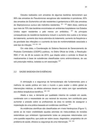 49

Estudos realizados com amostras de algumas bactérias demonstram que
89% das amostras de Pseudomonas aeruginosa são resistentes à quinolonas, 63%
das amostras de Escherichia coli são resistentes à gentamicina e 55% das amostras
de Staphylococcus aureus são meticilina resistentes.

321 - 323

Além disso, estima-se

que mais de 70% das bactérias encontradas em ambientes hospitalares nos Estados
Unidos sejam resistentes a pelo menos um antibiótico.

321

As principais

consequências da resistência bacteriana incluem o aumento dos custos e do tempo
de tratamento, aumento dos riscos advindos do tratamento, aumento da frequência e
da gravidade das infecções e o aumento da taxa de morbimortalidade associada a
este tipo de infecção. 318, 324 - 326
Em vista disto, a Coordenação do Sistema Nacional de Gerenciamento de
Produtos Controlados (CSGPC) publicou, no Diário Oficial da União, a ResoluçãoRDC nº 44, de 26 de outubro de 2010, que dispõe sobre o controle no Brasil de
medicamentos à base de substâncias classificadas como antimicrobianos, de uso
sob prescrição médica, isoladas ou em associação. 327

2.2

SAÚDE BASEADA EM EVIDÊNCIAS

A otimização e a segurança da farmacoterapia são fundamentais para a
melhoria da saúde pública em todo o mundo e para avaliar o efeito global de
intervenções médicas, os efeitos adversos devem ser vistos com rigor semelhante
aos efeitos terapêuticos benéficos. 328 - 330
Aliado a isso, a demanda por qualidade máxima do cuidado em saúde,
combinada com a necessidade de uso racional de recursos, tem contribuído para
aumentar a pressão sobre os profissionais da área no sentido de assegurar a
implantação de uma prática baseada em evidências científicas.

331

As evidências científicas são classificadas em níveis hierárquicos (Figura 1),
sendo as de maior credibilidade aquelas advindas de meta-análises de revisões
sistemáticas que sintetizam rigorosamente todas as pesquisas relacionadas com
uma questão específica, que pode ser sobre causa, diagnóstico, prognóstico de um
problema de saúde, eficácia ou segurança de uma intervenção.

332 - 335

 