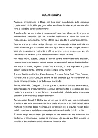 AGRADECIMENTOS

Agradeço primeiramente a Deus, por Seu amor incondicional, pela presença
constante em minha vida, por guiar todas as minhas decisões e por me conceder
força e sabedoria para seguir em frente.
À minha mãe, por me ensinar a nunca desistir dos meus ideais, por todo amor e
ensinamentos dedicados, por me estimular, aconselhar e apoiar em todos os
momentos, por comemorar as minhas vitórias e por acreditar e sonhar junto comigo.
Ao meu marido e melhor amigo, Rodrigo, por compreender minha ausência em
tantos momentos, por todo amor e paciência e por não ter medido esforços para que
esse dia chegasse, me motivando e até se tornando expert em assuntos por ele
desconhecidos para me ajudar no desenvolvimento desse trabalho.
Aos meus irmãos, Suzane, Marcos e Talisson, por me incentivarem e me apoiarem,
me ensinando a ter coragem e perseverança para prosseguir apesar dos obstáculos.
Aos meus sobrinhos, Angelina, Maria Clara e Nathan, por me inspirarem a querer
ser um exemplo de titia, tentando oferecer sempre o meu melhor.
À nossa família em Curitiba, Paulo Bahiano, Thamires Paiva, Davi, Tales Camara,
Patrícia Lima e Maria Clara, por serem um dos alicerces que me sustentaram na
busca por essa conquista e por todo apoio e amizade.
Ao meu orientador, Cassyano J. Correr, por me acrescentar valiosos ensinamentos,
pela inspiração no amadurecimento dos meus conhecimentos e conceitos, por toda
paciência e amizade e por ampliar meu campo de visão, abrindo portas, mostrando
caminhos e me motivando a seguir em frente.
Ao meu amigo Rangel R. Godoy, por ser um anjo na minha vida, pela cumplicidade
e amizade, por estar sempre ao meu lado me incentivando e apoiando nos piores e
melhores momentos desse mestrado, por ter aceitado ser o segundo revisor deste
estudo e por ter me ajudado no desenvolvimento desse trabalho do início ao fim.
À minha amiga Inajara Rota, por sempre ter me estimulado nos momentos de
desânimo e comemorado comigo os momentos de alegria, por todo o apoio e
amizade e pela ajuda em muitos momentos desse trabalho.

 
