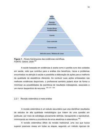 50

Figura 1 – Níveis hierárquicos das evidências científicas.
FONTE: Oxford, 2009 336
A saúde baseada em evidências é aceita como o padrão ouro dos cuidados
em saúde, visto que contribui para a análise dos benefícios, riscos e problemas
encontrados na atenção à saúde e possibilita a elaboração de ações para a melhoria
da qualidade da assistência oferecida. Ao conduzir suas ações embasadas nas
melhores evidências disponíveis, o profissional sanitário poderá atuar de forma a
minimizar as possibilidades de ocorrência de resultados indesejáveis, associado a
um menor desperdício de recursos. 335, 337 - 339

2.2.1

Revisão sistemática e meta-análise

A revisão sistemática é um estudo secundário que visa identificar resultados
de estudos de alta qualidade metodológica que tratem de uma questão em
particular, por meio de estratégia previamente definida, transparente e reprodutível,
minimizando ao máximo a ocorrência de erros aleatórios e sistemáticos 340.
A revisão sistemática difere da revisão tradicional, uma vez que busca
superar possíveis vieses em todas as etapas, seguindo um método rigoroso de

 