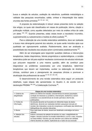 51

busca e seleção de estudos; avaliação da relevância, qualidade metodológica e
validade das pesquisas encontradas; coleta, síntese e interpretação dos dados
oriundos das fontes primárias 58, 175, 341 - 343.
A proposta da sistematização é reduzir vieses presentes tanto na seleção
dos artigos, os quais são classificados em vieses de publicação, idioma, citação e
publicação múltipla, como aqueles detectados por meio da análise crítica de cada
um deles

344, 345

. Quando presentes, estes vieses levam a resultados incorretos,

superestimando ou subestimando a medida do efeito avaliado

346

.

Para a obtenção de uma revisão sistemática satisfatória, deve ser realizada
a busca mais abrangente possível dos estudos, os quais serão incluídos após sua
qualidade ser rigorosamente avaliada. Posteriormente, deve ser analisada a
possibilidade dos resultados dos estudos serem combinados estatisticamente 347.
Além de ser empregada para responder questões relativas a intervenções
terapêuticas, testes diagnósticos, fatores prognósticos e epidemiológicos, a revisão
sistemática pode ser útil para explicar resultados controversos de estudos individuais
que procuram responder a uma mesma questão, além de contribuir para
diagnosticar

os

problemas

ocasionados

por

uma

terapêutica,

determinar

terapêuticas que devem ser implantadas, auxiliar na elaboração de diretrizes
clínicas, contribuir para o planejamento de pesquisas clínicas e promover a
atualização dos profissionais de saúde 57, 58, 337, 342, 348.
O desenvolvimento de uma revisão sistemática deve seguir um protocolo
detalhado, cujas etapas são apresentadas no Quadro 2, de acordo com a
declaração PRISMA 349, 350 e Colaboração Cochrane 58.

1. Critérios de
elegibilidade

2. Fontes de
informação

3. Busca
4. Seleção dos
estudos

Etapas de uma revisão sistemática
Definir os critérios de inclusão: características do estudo (população,
condição de interesse ou problema, intervenções, desfechos a serem
avaliados) e as características da revisão (período e idioma das
publicações).
Os estudos deverão ser buscados em diferentes bases de dados
eletrônicas, devendo ser realizadas também pesquisas manuais em
revistas não indexadas e anais de congressos e verificação das referências
bibliográficas dos estudos relevantes.
Para cada base de dados, deverá ser detalhada a estratégia de busca
utilizada.
Indicar o processo de seleção de estudos (ou seja, a elegibilidade de
triagem, estudos incluídos na revisão sistemática e, se for o caso, incluídos
na meta-análise). Estudos que não atendam aos critérios de validade
interna deverão ser citados, explicando-se a razão da sua exclusão.

 