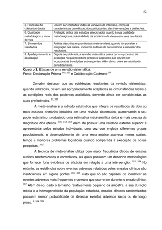 52

5. Processo de
coleta dos dados
6. Qualidade
metodológica e risco
de viés
7. Síntese dos
resultados
8. Aperfeiçoamento e
atualização

Devem ser coletadas todas as variáveis de interesse, como as
características do método, dos participantes, das intervenções e desfechos.
Avaliação crítica dos estudos selecionados quanto à sua qualidade
metodológica e probabilidade da existência de vieses em seus resultados.
Análise descritiva e quantitativa (meta-análise), quando for possível a
integração dos dados, incluindo análises de consistência e robustez dos
resultados.
Depois de publicada, a revisão sistemática passa por um processo de
avaliação no qual receberá críticas e sugestões que devem ser
incorporadas às edições subsequentes. Além disso, deve ser atualizada
periodicamente.

Quadro 2. Etapas de uma revisão sistemática.
Fonte: Declaração Prisma 349, 350 e Colaboração Cochrane 58
Convém destacar que as evidências resultantes da revisão sistemática,
quando utilizadas, devem ser apropriadamente adaptadas às circunstâncias locais e
às condições reais dos pacientes assistidos, devendo ainda ser consideradas as
suas preferências. 57, 337
A meta-análise é o método estatístico que integra os resultados de dois ou
mais estudos primários incluídos em uma revisão sistemática, aumentando o seu
poder estatístico, produzindo uma estimativa meta-analítica única e mais precisa da
magnitude dos efeitos.

340, 342, 351

Além de possuir uma validade externa superior à

apresentada pelos estudos individuais, uma vez que engloba diferentes grupos
populacionais, o desenvolvimento de uma meta-análise acarreta menos custos,
tempo e menores problemas logísticos quando comparada à execução de novas
pesquisas. 352
A técnica de meta-análise utiliza com maior frequência dados de ensaios
clínicos randomizados e controlados, os quais possuem um desenho metodológico
que fornece forte evidência de eficácia em relação a uma intervenção.

353, 354

No

entanto, as evidências sobre eventos adversos relatados pelos ensaios clínicos são
insuficientes em alguns pontos

355, 356

visto que só são capazes de identificar os

eventos adversos mais frequentes e comuns que ocorreram durante o ensaio clínico.
357

Além disso, dado o tamanho relativamente pequeno da amostra, a sua duração

média e a homogeneidade da população estudada, ensaios clínicos randomizados
possuem menor probabilidade de detectar eventos adversos raros ou de longo
prazo. 6, 354, 358

 
