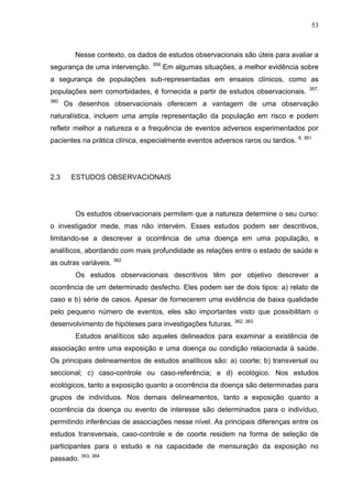 53

Nesse contexto, os dados de estudos observacionais são úteis para avaliar a
segurança de uma intervenção.

359

Em algumas situações, a melhor evidência sobre

a segurança de populações sub-representadas em ensaios clínicos, como as
populações sem comorbidades, é fornecida a partir de estudos observacionais.
360

357,

Os desenhos observacionais oferecem a vantagem de uma observação

naturalística, incluem uma ampla representação da população em risco e podem
refletir melhor a natureza e a frequência de eventos adversos experimentados por
pacientes na prática clínica, especialmente eventos adversos raros ou tardios.

2.3

6, 361

ESTUDOS OBSERVACIONAIS

Os estudos observacionais permitem que a natureza determine o seu curso:
o investigador mede, mas não intervém. Esses estudos podem ser descritivos,
limitando-se a descrever a ocorrência de uma doença em uma população, e
analíticos, abordando com mais profundidade as relações entre o estado de saúde e
as outras variáveis. 362
Os estudos observacionais descritivos têm por objetivo descrever a
ocorrência de um determinado desfecho. Eles podem ser de dois tipos: a) relato de
caso e b) série de casos. Apesar de fornecerem uma evidência de baixa qualidade
pelo pequeno número de eventos, eles são importantes visto que possibilitam o
desenvolvimento de hipóteses para investigações futuras. 362, 363
Estudos analíticos são aqueles delineados para examinar a existência de
associação entre uma exposição e uma doença ou condição relacionada à saúde.
Os principais delineamentos de estudos analíticos são: a) coorte; b) transversal ou
seccional; c) caso-controle ou caso-referência; e d) ecológico. Nos estudos
ecológicos, tanto a exposição quanto a ocorrência da doença são determinadas para
grupos de indivíduos. Nos demais delineamentos, tanto a exposição quanto a
ocorrência da doença ou evento de interesse são determinados para o indivíduo,
permitindo inferências de associações nesse nível. As principais diferenças entre os
estudos transversais, caso-controle e de coorte residem na forma de seleção de
participantes para o estudo e na capacidade de mensuração da exposição no
passado. 363, 364

 