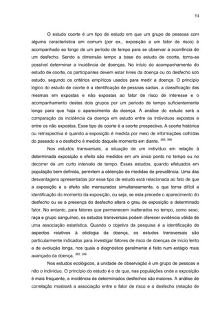 54

O estudo coorte é um tipo de estudo em que um grupo de pessoas com
alguma característica em comum (por ex., exposição a um fator de risco) é
acompanhado ao longo de um período de tempo para se observar a ocorrência de
um desfecho. Sendo a dimensão tempo a base do estudo de coorte, torna-se
possível determinar a incidência de doenças. No início do acompanhamento do
estudo de coorte, os participantes devem estar livres da doença ou do desfecho sob
estudo, segundo os critérios empíricos usados para medir a doença. O princípio
lógico do estudo de coorte é a identificação de pessoas sadias, a classificação das
mesmas em expostas e não expostas ao fator de risco de interesse e o
acompanhamento destes dois grupos por um período de tempo suficientemente
longo para que haja o aparecimento da doença. A análise do estudo será a
comparação da incidência da doença em estudo entre os indivíduos expostos e
entre os não expostos. Esse tipo de coorte é a coorte prospectiva. A coorte histórica
ou retrospectiva é quando a exposição é medida por meio de informações colhidas
do passado e o desfecho é medido daquele momento em diante.

365, 366

Nos estudos transversais, a situação de um indivíduo em relação à
determinada exposição e efeito são medidos em um único ponto no tempo ou no
decorrer de um curto intervalo de tempo. Esses estudos, quando efetuados em
população bem definida, permitem a obtenção de medidas de prevalência. Uma das
desvantagens apresentadas por esse tipo de estudo está relacionada ao fato de que
a exposição e o efeito são mensurados simultaneamente, o que torna difícil a
identificação do momento da exposição, ou seja, se esta precede o aparecimento do
desfecho ou se a presença do desfecho altera o grau de exposição a determinado
fator. No entanto, para fatores que permanecem inalterados no tempo, como sexo,
raça e grupo sanguíneo, os estudos transversais podem oferecer evidência válida de
uma associação estatística. Quando o objetivo da pesquisa é a identificação de
aspectos

relativos

à

etiologia

da

doença,

os

estudos

transversais

são

particularmente indicados para investigar fatores de risco de doenças de início lento
e de evolução longa, nos quais o diagnóstico geralmente é feito num estágio mais
avançado da doença. 365, 366
Nos estudos ecológicos, a unidade de observação é um grupo de pessoas e
não o indivíduo. O princípio do estudo é o de que, nas populações onde a exposição
é mais frequente, a incidência de determinados desfechos são maiores. A análise de
correlação mostrará a associação entre o fator de risco e o desfecho (relação de

 