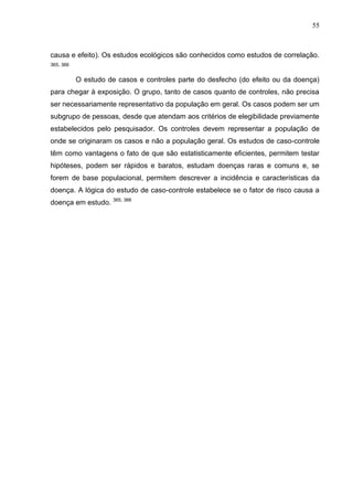 55

causa e efeito). Os estudos ecológicos são conhecidos como estudos de correlação.
365, 366

O estudo de casos e controles parte do desfecho (do efeito ou da doença)
para chegar à exposição. O grupo, tanto de casos quanto de controles, não precisa
ser necessariamente representativo da população em geral. Os casos podem ser um
subgrupo de pessoas, desde que atendam aos critérios de elegibilidade previamente
estabelecidos pelo pesquisador. Os controles devem representar a população de
onde se originaram os casos e não a população geral. Os estudos de caso-controle
têm como vantagens o fato de que são estatisticamente eficientes, permitem testar
hipóteses, podem ser rápidos e baratos, estudam doenças raras e comuns e, se
forem de base populacional, permitem descrever a incidência e características da
doença. A lógica do estudo de caso-controle estabelece se o fator de risco causa a
doença em estudo. 365, 366

 