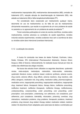 57

medicamentos inapropriados (MI), medicamentos desnecessários (MD), omissão de
tratamento (OT), redução abrupta de dose/interrupção do tratamento (RD), não
adesão ao tratamento (NA) e falha terapêutica/inefetividade (FT).
Foi considerado dano ocasionado por medicamento qualquer injúria,
decorrente do uso de medicamentos ou da falta de uso de medicamentos
clinicamente necessários, que resulte no surgimento de um novo problema de saúde
no paciente ou no agravamento de um problema de saúde já existente

42

.

Foram excluídas publicações em anais de eventos científicos, revisões sobre
medicamentos, eventos adversos ou condições de saúde específicos, revisões
incluindo estudos experimentais, revisões avaliando risco sem a ocorrência de dano
ou revisões sobre dano intencional (overdose intencional).

3.1.2 Localização dos estudos

A busca foi conduzida nas bases de dados Pubmed, Cochrane, Lilacs,
Scielo, Embase, IPA (International Pharmaceutical Abstracts), Science Direct,
Scopus e Web of Science. Adicionalmente, foi realizada busca manual por meio da
análise das referências dos artigos incluídos.
Na busca dos estudos foram utilizados os seguintes descritores: systematic
review,

meta-analysis,

metanalysis,

metanalisis,

meta-analise,

metanalise,

systematic literature review, evidence based, evidence synthesis, adverse events,
drug events, adverse effects, drug effects, adverse reactions, drug reactions, side
effect, iatrogenic, medication risk, drug safety, medication safety, pharmacovigilance,
medication errors, inappropriate prescribing, inappropriate medications, inappropriate
drug, treatment failure, therapeutic failure, therapy failure, ineffective prescribing,
ineffective treatment, ineffective therapeutic, ineffective therapy, ineffectiveness,
underprescribing, overprescribing, under prescribing, over prescribing, under
prescription, over prescription, underdosing, non adherence, non compliance, poor
adherence, poor compliance, tolerability, intoxication, poisoning, overdose, drug
interactions, medication problems, drug problems, therapeutic problems, treatment
problems, drug induced, drug related, therapy related, medication related, medicine
related. Os descritores foram adaptados para cada base de dados e combinados por

 