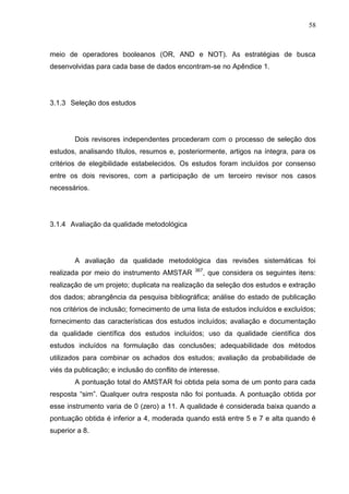 58

meio de operadores booleanos (OR, AND e NOT). As estratégias de busca
desenvolvidas para cada base de dados encontram-se no Apêndice 1.

3.1.3 Seleção dos estudos

Dois revisores independentes procederam com o processo de seleção dos
estudos, analisando títulos, resumos e, posteriormente, artigos na íntegra, para os
critérios de elegibilidade estabelecidos. Os estudos foram incluídos por consenso
entre os dois revisores, com a participação de um terceiro revisor nos casos
necessários.

3.1.4 Avaliação da qualidade metodológica

A avaliação da qualidade metodológica das revisões sistemáticas foi
realizada por meio do instrumento AMSTAR

367

, que considera os seguintes itens:

realização de um projeto; duplicata na realização da seleção dos estudos e extração
dos dados; abrangência da pesquisa bibliográfica; análise do estado de publicação
nos critérios de inclusão; fornecimento de uma lista de estudos incluídos e excluídos;
fornecimento das características dos estudos incluídos; avaliação e documentação
da qualidade científica dos estudos incluídos; uso da qualidade científica dos
estudos incluídos na formulação das conclusões; adequabilidade dos métodos
utilizados para combinar os achados dos estudos; avaliação da probabilidade de
viés da publicação; e inclusão do conflito de interesse.
A pontuação total do AMSTAR foi obtida pela soma de um ponto para cada
resposta “sim”. Qualquer outra resposta não foi pontuada. A pontuação obtida por
esse instrumento varia de 0 (zero) a 11. A qualidade é considerada baixa quando a
pontuação obtida é inferior a 4, moderada quando está entre 5 e 7 e alta quando é
superior a 8.

 