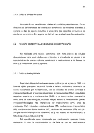 59

3.1.5 Coleta e Síntese dos dados

Os dados foram extraídos em tabelas e formulários pré-elaborados. Foram
coletadas as características de cada revisão sistemática, os desfechos avaliados, o
número e o tipo de estudos incluídos, a faixa etária dos pacientes envolvidos e os
resultados encontrados. Em seguida, os dados foram analisados de forma descritiva.

3.2

REVISÃO SISTEMÁTICA DE ESTUDOS OBSERVACIONAIS

Foi realizada uma revisão sistemática com meta-análises de estudos
observacionais para reunir dados que evidenciem a prevalência, as causas e as
características da morbimortalidade relacionada a medicamentos e os fatores de
risco que condicionam o seu surgimento.

3.2.1 Critérios de elegibilidade

Foram incluídos estudos observacionais, publicados até agosto de 2012, nos
idiomas inglês, português, espanhol, francês e italiano, avaliando a ocorrência de
danos ocasionados por medicamentos, sob os conceitos de eventos adversos a
medicamentos (EAM), problemas relacionados a medicamentos (PRM) e resultados
negativos associados a medicamentos (RNM), e os componentes considerados
como parte de suas definições, incluindo: reação adversa a medicamentos (RAM),
overdoses/intoxicações não intencionais por medicamentos (OV), erros de
medicação (EM), interações medicamentosas (IM), medicamentos inapropriados
(MI), medicamentos desnecessários (MD), omissão de tratamento (OT), redução
abrupta de dose/interrupção do tratamento (RD), não adesão ao tratamento (NA) e
falha terapêutica/inefetividade (FT).
Foi considerado dano ocasionado por medicamento qualquer injúria,
decorrente do uso de medicamentos ou da falta de uso de medicamentos

 