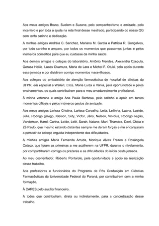 Aos meus amigos Bruno, Suelem e Suzane, pelo companheirismo e amizade, pelo
incentivo e por toda a ajuda na reta final desse mestrado, participando do nosso QG
com tanto carinho e dedicação.
A minhas amigas Andréia C. Sanchez, Mariana M. Garcia e Patrícia R. Gonçalves,
por todo carinho e amparo, por todos os momentos que passamos juntas e pelos
inúmeros conselhos para que eu cuidasse da minha saúde.
Aos demais amigos e colegas do laboratório, Antônio Mendes, Alexandra Czepula,
Gerusa Halila, Lucas Okumura, Maria de Lara e Michel F. Otuki, pelo apoio durante
essa jornada e por dividirem comigo momentos maravilhosos.
Aos colegas do ambulatório de atenção farmacêutica do hospital de clínicas da
UFPR, em especial a Walleri, Elize, Maria Luiza e Vânia, pela oportunidade e pelos
ensinamentos, os quais contribuíram para o meu amadurecimento profissional.
À minha veterana e amiga Ana Paula Barbosa, pelo carinho e apoio em tantos
momentos difíceis e pelos inúmeros gestos de amizade.
Aos meus amigos Larissa Cristina, Larissa Carvalho, Leila, Leilinha, Luana, Lueide,
Júlia, Rodrigo galego, Kleison, Sidy, Victor, Jário, Nelson, Vinícius, Rodrigo negão,
Vanderson, Karol, Carina, Loíde, Lelê, Sarah, Naiane, Mari, Thamara, Dani, Chica e
Zé Paulo, que mesmo estando distantes sempre me deram forças e me encorajaram
a persistir de cabeça erguida independente das dificuldades.
A minhas amigas Maria Fernanda Arruda, Monique Alves Frazon e Rosângela
Colaço, que foram as primeiras a me acolherem na UFPR, durante o nivelamento,
por compartilharem comigo os prazeres e as dificuldades do início desta jornada.
Ao meu coorientador, Roberto Pontarolo, pela oportunidade e apoio na realização
desse trabalho.
Aos professores e funcionários do Programa de Pós Graduação em Ciências
Farmacêuticas da Universidade Federal do Paraná, por contribuírem com a minha
formação.
À CAPES pelo auxílio financeiro.
A todos que contribuíram, direta ou indiretamente, para a concretização desse
trabalho.

 
