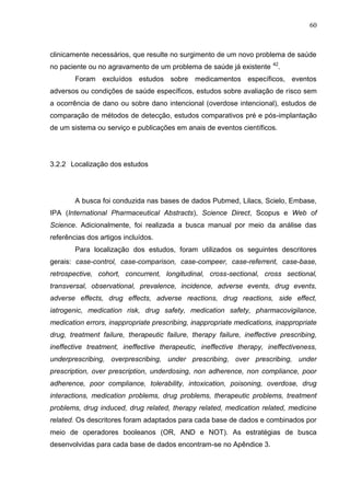 60

clinicamente necessários, que resulte no surgimento de um novo problema de saúde
no paciente ou no agravamento de um problema de saúde já existente

42

.

Foram excluídos estudos sobre medicamentos específicos, eventos
adversos ou condições de saúde específicos, estudos sobre avaliação de risco sem
a ocorrência de dano ou sobre dano intencional (overdose intencional), estudos de
comparação de métodos de detecção, estudos comparativos pré e pós-implantação
de um sistema ou serviço e publicações em anais de eventos científicos.

3.2.2 Localização dos estudos

A busca foi conduzida nas bases de dados Pubmed, Lilacs, Scielo, Embase,
IPA (International Pharmaceutical Abstracts), Science Direct, Scopus e Web of
Science. Adicionalmente, foi realizada a busca manual por meio da análise das
referências dos artigos incluídos.
Para localização dos estudos, foram utilizados os seguintes descritores
gerais: case-control, case-comparison, case-compeer, case-referrent, case-base,
retrospective, cohort, concurrent, longitudinal, cross-sectional, cross sectional,
transversal, observational, prevalence, incidence, adverse events, drug events,
adverse effects, drug effects, adverse reactions, drug reactions, side effect,
iatrogenic, medication risk, drug safety, medication safety, pharmacovigilance,
medication errors, inappropriate prescribing, inappropriate medications, inappropriate
drug, treatment failure, therapeutic failure, therapy failure, ineffective prescribing,
ineffective treatment, ineffective therapeutic, ineffective therapy, ineffectiveness,
underprescribing, overprescribing, under prescribing, over prescribing, under
prescription, over prescription, underdosing, non adherence, non compliance, poor
adherence, poor compliance, tolerability, intoxication, poisoning, overdose, drug
interactions, medication problems, drug problems, therapeutic problems, treatment
problems, drug induced, drug related, therapy related, medication related, medicine
related. Os descritores foram adaptados para cada base de dados e combinados por
meio de operadores booleanos (OR, AND e NOT). As estratégias de busca
desenvolvidas para cada base de dados encontram-se no Apêndice 3.

 