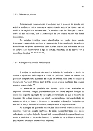61

3.2.3 Seleção dos estudos

Dois revisores independentes procederam com o processo de seleção dos
estudos, analisando títulos, resumos e, posteriormente, artigos na íntegra, para os
critérios de elegibilidade estabelecidos. Os estudos foram incluídos por consenso
entre os dois revisores, com a participação de um terceiro revisor nos casos
necessários.
Os estudos incluídos foram classificados em quatro tipos: coorte,
transversal, caso-controle aninhado e caso-controle. Esta classificação foi realizada
baseando-se no que foi determinado pelos autores dos estudos. Nos casos em que
os autores não determinaram o tipo de estudo, classificou-se de acordo com o
descrito na literatura 362, 363, 364, 365, 366.

3.2.4 Avaliação da qualidade metodológica

A análise da qualidade dos estudos incluídos foi realizada no intuito de
avaliar a qualidade metodológica e todas as possíveis fontes de vieses que
poderiam comprometer a qualidade do estudo em análise. Para tanto, foi utilizado o
instrumento Newcastle-Ottawa Scale (NOS), o qual avalia a qualidade dos estudos
coorte e caso-controle. 368
Na avaliação de qualidade dos estudos coorte foram analisadas as
seguintes variáveis: seleção (representatividade da coorte exposta, seleção da
coorte não exposta, apuração da exposição, demonstração de que o desfecho de
interesse não estava presente no início), comparabilidade (comparabilidade de
coortes no início do desenho do estudo ou na análise) e desfechos (avaliação dos
resultados, tempo de acompanhamento; adequação de acompanhamento).
Na avaliação de qualidade dos estudos caso-controle foram analisadas as
seguintes variáveis: seleção (definição de caso; representatividade dos casos;
seleção dos controles; definição de controle), comparabilidade (comparabilidade dos
casos e controles no início do desenho do estudo ou na análise) e exposição
(apuração da exposição e taxa de não resposta).

 
