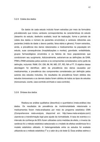 62

3.2.5 Coleta dos dados

Os dados de cada estudo incluído foram extraídos por meio de formulário
pré-elaborado que incluiu variáveis correspondentes às características do estudo
(desenho do estudo, desfecho avaliado, local de realização, forma e período de
coleta dos dados e número de pacientes envolvidos) e variáveis referentes aos
pacientes (média de idade ± desvio padrão, faixa etária e gênero). Foram extraídos,
ainda, a prevalência dos danos relacionados a medicamentos na população em
estudo, suas consequências (hospitalizações e mortes), gravidade, evitabilidade,
grupos farmacológicos envolvidos e os fatores de risco populacionais que
condicionam seu surgimento. Adicionalmente, extraíram-se as definições de EAM,
PRM e RNM adotadas pelos autores e os componentes considerados como parte da
definição, incluindo: RAM, OV, EM, IM, MI, MD, OT, RD, NA e FT. O objetivo dessa
abordagem foi identificar, além da prevalência dos danos causados por
medicamentos, a prevalência dos componentes considerados por definição pelos
autores dos estudos incluídos. Os resultados de prevalência foram obtidos dos
estudos transversais e os demais dados foram obtidos de todos os tipos de estudos
(transversais, coorte, caso-controle aninhado e caso-controle).

3.2.6 Síntese dos dados

Realizou-se análise qualitativa (descritiva) e quantitativa (meta-análise) dos
dados.

Os

resultados

de

prevalência

de

morbimortalidade

relacionada

a

medicamentos foram meta-analisados por meio do programa estatístico CMA
(Comprehensive meta-analysis, disponível em: http://www.meta-analysis.com/)
usando-se a transformação logit para ajuste da normalidade. A taxa de eventos e o
intervalo de confiança de 95% foram utilizadas como medidas de efeito, o inverso da
variância foi o método estatístico selecionado e o modelo de efeitos randômicos foi o
modelo estatístico utilizado. A heterogeneidade entre os estudos foi avaliada
utilizando-se o método estatístico I2 e o valor de p do teste Q. Essa análise estima o

 