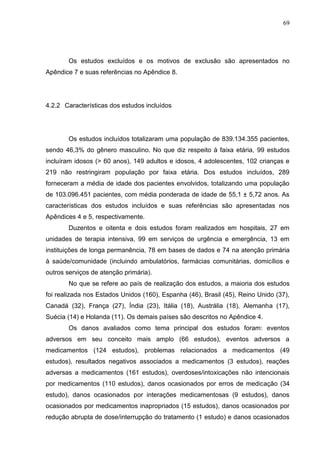 69

Os estudos excluídos e os motivos de exclusão são apresentados no
Apêndice 7 e suas referências no Apêndice 8.

4.2.2 Características dos estudos incluídos

Os estudos incluídos totalizaram uma população de 839.134.355 pacientes,
sendo 46,3% do gênero masculino. No que diz respeito à faixa etária, 99 estudos
incluíram idosos (> 60 anos), 149 adultos e idosos, 4 adolescentes, 102 crianças e
219 não restringiram população por faixa etária. Dos estudos incluídos, 289
forneceram a média de idade dos pacientes envolvidos, totalizando uma população
de 103.096.451 pacientes, com média ponderada de idade de 55,1 ± 5,72 anos. As
características dos estudos incluídos e suas referências são apresentadas nos
Apêndices 4 e 5, respectivamente.
Duzentos e oitenta e dois estudos foram realizados em hospitais, 27 em
unidades de terapia intensiva, 99 em serviços de urgência e emergência, 13 em
instituições de longa permanência, 78 em bases de dados e 74 na atenção primária
à saúde/comunidade (incluindo ambulatórios, farmácias comunitárias, domicílios e
outros serviços de atenção primária).
No que se refere ao país de realização dos estudos, a maioria dos estudos
foi realizada nos Estados Unidos (160), Espanha (46), Brasil (45), Reino Unido (37),
Canadá (32), França (27), Índia (23), Itália (18), Austrália (18), Alemanha (17),
Suécia (14) e Holanda (11). Os demais países são descritos no Apêndice 4.
Os danos avaliados como tema principal dos estudos foram: eventos
adversos em seu conceito mais amplo (66 estudos), eventos adversos a
medicamentos (124 estudos), problemas relacionados a medicamentos (49
estudos), resultados negativos associados a medicamentos (3 estudos), reações
adversas a medicamentos (161 estudos), overdoses/intoxicações não intencionais
por medicamentos (110 estudos), danos ocasionados por erros de medicação (34
estudo), danos ocasionados por interações medicamentosas (9 estudos), danos
ocasionados por medicamentos inapropriados (15 estudos), danos ocasionados por
redução abrupta de dose/interrupção do tratamento (1 estudo) e danos ocasionados

 