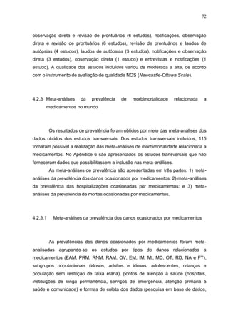 72

observação direta e revisão de prontuários (6 estudos), notificações, observação
direta e revisão de prontuários (6 estudos), revisão de prontuários e laudos de
autópsias (4 estudos), laudos de autópsias (3 estudos), notificações e observação
direta (3 estudos), observação direta (1 estudo) e entrevistas e notificações (1
estudo). A qualidade dos estudos incluídos variou de moderada a alta, de acordo
com o instrumento de avaliação de qualidade NOS (Newcastle-Ottawa Scale).

4.2.3 Meta-análises

da

prevalência

de

morbimortalidade

relacionada

a

medicamentos no mundo

Os resultados de prevalência foram obtidos por meio das meta-análises dos
dados obtidos dos estudos transversais. Dos estudos transversais incluídos, 115
tornaram possível a realização das meta-análises de morbimortalidade relacionada a
medicamentos. No Apêndice 6 são apresentados os estudos transversais que não
forneceram dados que possibilitassem a inclusão nas meta-análises.
As meta-análises de prevalência são apresentadas em três partes: 1) metaanálises da prevalência dos danos ocasionados por medicamentos; 2) meta-análises
da prevalência das hospitalizações ocasionadas por medicamentos; e 3) metaanálises da prevalência de mortes ocasionadas por medicamentos.

4.2.3.1

Meta-análises da prevalência dos danos ocasionados por medicamentos

As prevalências dos danos ocasionados por medicamentos foram metaanalisadas agrupando-se os estudos por tipos de danos relacionados a
medicamentos (EAM, PRM, RNM, RAM, OV, EM, IM, MI, MD, OT, RD, NA e FT),
subgrupos populacionais (idosos, adultos e idosos, adolescentes, crianças e
população sem restrição de faixa etária), pontos de atenção à saúde (hospitais,
instituições de longa permanência, serviços de emergência, atenção primária à
saúde e comunidade) e formas de coleta dos dados (pesquisa em base de dados,

 