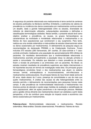 RESUMO

A segurança do paciente relacionada aos medicamentos é tema central de centenas
de estudos publicados na literatura científica. Entretanto, a estimativa de valores de
prevalência ou incidência dos danos ocasionados por medicamentos continua sendo
um desafio, dada a grande heterogeneidade entre os estudos, diversidade de
métodos de determinação utilizados, subpopulações estudadas e definições e
classificações terminológicas adotadas. Nesse sentido, o presente estudo teve como
objetivo analisar a prevalência, as causas, os grupos farmacológicos as
características da morbidade e mortalidade relacionadas a medicamentos e os
fatores de risco populacionais que condicionam o seu surgimento. Para tanto,
realizou-se uma revisão sistemática e meta-análise de estudos observacionais sobre
os danos ocasionados por medicamentos. O delineamento da pesquisa seguiu as
recomendações da declaração PRISMA e da Colaboração Cochrane. Foram
incluídos 573 estudos (285 transversais, 261 coortes, 20 caso-controle e 7 casocontrole aninhado), totalizando uma população de aproximadamente 839 milhões de
pacientes. Os resultados demonstraram que a morbimortalidade relacionada a
medicamentos acomete principalmente a população idosa na atenção primária à
saúde e comunidade. Os métodos que detectam a maior prevalência de danos
foram a revisão de prontuários e as entrevistas com os pacientes. No Brasil, os
estudos mostram resultados de prevalência superiores aos dados internacionais e
há importantes lacunas em termos de investigação nesta área. Os principais grupos
farmacológicos envolvidos foram o dos medicamentos que atuam no sistema
nervoso central, antineoplásicos e imunomoduladores, anti-infecciosos e
medicamentos cardiovasculares. Os principais fatores de risco foram idade acima de
65 anos, idade abaixo de 2 anos, presença de comorbidades e uso de mais que
quatro medicamentos. A análise das causas da alta heterogeneidade entre os
estudos permitiu o delineamento de recomendações para pesquisas futuras neste
campo. A alta prevalência de morbimortalidade relacionada a medicamentos nos
diversos pontos de atenção à saúde exige medidas de avaliação e estratificação de
risco populacional, além de ações preventivas e de intervenção precoce. Medidas
para a gestão clínica eficiente dos medicamentos devem ser adotadas a partir desta
perspectiva, a fim de contribuir para redução do impacto social e econômico dos
danos ocasionados por medicamentos.

Palavras-chave: Morbimortalidade relacionada a medicamentos. Revisão
sistemática. Meta-análise. Estudos observacionais. Prevalência. Fatores de risco.

 