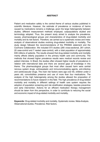 ABSTRACT

Patient and medication safety is the central theme of various studies published in
scientific literature. However, the estimate of prevalence or incidence of harms
caused by medications remains a challenge, given the large heterogeneity between
studies, different measurement methods employed, subpopulations studied and
terminology adopted. Thus, the present study aimed to analyze the prevalence,
causes, pharmacological groups and characteristics of drug-related morbidity and
mortality and its risk factors. Therefore, we carried out a systematic review and metaanalysis of observational studies evolving drug-related morbidity or mortality. The
study design followed the recommendations of the PRISMA statement and the
Cochrane Collaboration. We included 573 studies (285 cross-sectional, 261 cohort,
20 case-control and 7 nested case-control), with a total population of approximately
839 millions of patients. The results showed that drug-related morbidity and mortality
mainly affects elderly population in the primary health care and community. The
methods that showed higher prevalence results were medical records review and
patient interview. In Brazil, the studies often showed higher results of prevalence in
relation with international data and there are several gaps of knowledge in this
theme. The pharmacological groups that most often caused harm were central
nervous system drugs, antineoplastic and immunomodulating agents, anti-infective
and cardiovascular drugs. The main risk factors were age over 65, children under 2
years old, comorbidities presence and use of more than four medications. The
analysis of the high heterogeneity among the studies allowed the proposition of
recommendations to future research in this field. The high prevalence of drug-related
morbidity and mortality in different settings of health care system requires the
adoption of population screening and risk stratification strategies, besides preventive
and early intervention. Actions for an efficient medication therapy management
should be taken from this perspective, in order to contribute to reducing the social
and economic impact of drug-related morbidity and mortality.

Keywords: Drug-related morbidity and mortality. Systematic review. Meta-Analysis.
Observational studies. Prevalence. Risk factors.

 