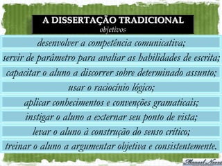 A DISSERTAÇÃO TRADICIONAL
                          objetivos
           desenvolver a competência comunicativa;
servir de parâmetro para avaliar as habilidades de escrita;
 capacitar o aluno a discorrer sobre determinado assunto;
                   usar o raciocínio lógico;
      aplicar conhecimentos e convenções gramaticais;
       instigar o aluno a externar seu ponto de vista;
         levar o aluno à construção do senso crítico;
 treinar o aluno a argumentar objetiva e consistentemente.
 