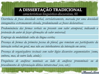 A DISSERTAÇÃO TRADICIONAL
                   características linguístico-discursivas, 01
Ocorrência de fraca densidade verbal, correlativamente, marcada por uma densidade
sintagmática extremamente elevada, predominando as frases declarativas;
Predominância das formas verbais no presente com valor atemporal, indicando a
pretensão do autor de fazer afirmações de valor universal;
Emprego da modalidade culta da língua escrita;
Presença de formas da primeira pessoa do plural, que remetam aos participantes da
interação verbal em geral, mas não aos interlocutores da interação em curso;
Presença de organizadores textuais com valor lógico discursivo argumentativo [como,
embora, mas, de outro lado, ainda];
Frequência de anáforas nominais ao lado de anáforas pronominais ou de
procedimentos de referenciação dêitica intratextual [esse, este];
 