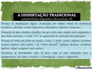 A DISSERTAÇÃO TRADICIONAL
                    características linguístico-discursivas, 02
Presença de modalizações lógicas [traduzidas por tempos verbais do condicional,
auxiliares, advérbios, orações impessoais, substantivos, adjetivas e numerais].
Formação de uma estrutura específica, em que exista uma relação entre argumentos e
uma dada conclusão, e o verbo “ser” ou equivalente na construção da proposição;
Presença de verbos que põem em relação a causa e o efeito [causar, originar, ocasionar,
suscitar, motivar, entre outros] e de “verbos discendi” [afirmar, declarar, considerar,
implicar, alegar, assegurar, entre outros];
Ocorrência de determinados tipos de frase, como os mais adequados para a
argumentação, tais como a asserção e a interrogação, e nunca o imperativo.
 