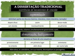 A DISSERTAÇÃO TRADICIONAL
                ocorrências de mecanismos de conexão
                             segmentação
 delimitam partes do discurso [teórico, interativo, relato interativo, narração]
 depois disso                        assim                         desse modo
 sem dúvida                     inevitavelmente                     atualmente
           Votando, estamos simultaneamente governando o país.

                  demarcação, balizamento
                     demarca as frases de uma sequência
primeiramente                  em primeiro lugar                    entretanto
 no entanto                       além disso                      por outro lado
   Além disso, os cobradores, em sua maioria, desrespeitam os passageiros.
 