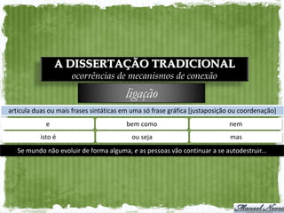 A DISSERTAÇÃO TRADICIONAL
                      ocorrências de mecanismos de conexão
                                        ligação
articula duas ou mais frases sintáticas em uma só frase gráfica [justaposição ou coordenação]
             e                           bem como                           nem
           isto é                         ou seja                            mas
   Se mundo não evoluir de forma alguma, e as pessoas vão continuar a se autodestruir...
 