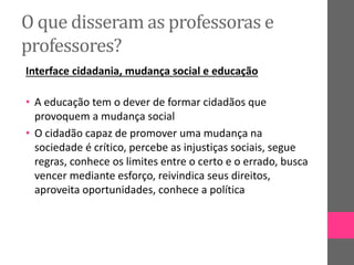O que disseram as professoras e
professores?
Interface cidadania, mudança social e educação
• A educação tem o dever de formar cidadãos que
provoquem a mudança social
• O cidadão capaz de promover uma mudança na
sociedade é crítico, percebe as injustiças sociais, segue
regras, conhece os limites entre o certo e o errado, busca
vencer mediante esforço, reivindica seus direitos,
aproveita oportunidades, conhece a política
 