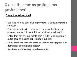 O que disseram as professoras e
professores?
Conjuntura educacional
• Educadores não conseguem promover a educação para a
cidadania
• Educadores não são consultados pela academia ou pelo
governo em relação às políticas públicas de educação
• Entendem haver uma escola para a elite (rede privada) e
outra para as classes pobres (rede pública)
• Não percebem conexão entre as teorias pedagógicas e as
demandas do cotidiano escolar
• Sentimento de frustração e desencanto
 