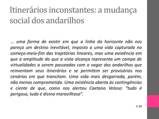 Itinerários inconstantes: a mudança
social dos andarilhos
... uma forma de existir em que a linha do horizonte não nos
pareça um destino inevitável, imposto a uma vida capturada no
começo-meio-fim das trajetórias lineares, mas uma existência em
que a amplitude do que a vista alcança representa um campo de
virtualidades a serem passeadas com o vagar dos andarilhos que
reinventam seus itinerários e se permitem ser provisórios nos
cenários em que transitam. Uma vida mais desgarrada, porém,
não menos comprometida. Uma existência aberta às contingências
e ciente de que, como nos alertou Caetano Veloso: “tudo é
perigoso, tudo é divino maravilhoso”.
P. 69
 