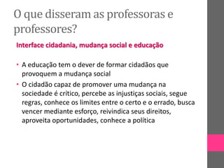 O que disseram as professoras e
professores?
Interface cidadania, mudança social e educação
• A educação tem o dever de formar cidadãos que
provoquem a mudança social
• O cidadão capaz de promover uma mudança na
sociedade é crítico, percebe as injustiças sociais, segue
regras, conhece os limites entre o certo e o errado, busca
vencer mediante esforço, reivindica seus direitos,
aproveita oportunidades, conhece a política
 