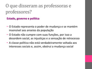 O que disseram as professoras e
professores?
Estado, governo e política
• O Estado representa o poder de mudança e se mantém
insensível aos anseios da população
• O Estado não cumpre com suas funções, por isso a
desordem social, as injustiças e a sensação de retrocesso
• A classe política não está verdadeiramente voltada aos
interesses sociais e, assim, obstrui a mudança social
 