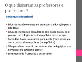 O que disseram as professoras e
professores?
Conjuntura educacional
• Educadores não conseguem promover a educação para a
cidadania
• Educadores não são consultados pela academia ou pelo
governo em relação às políticas públicas de educação
• Entendem haver uma escola para a elite (rede privada) e
outra para as classes pobres (rede pública)
• Não percebem conexão entre as teorias pedagógicas e as
demandas do cotidiano escolar
• Sentimento de frustração e desencanto
 